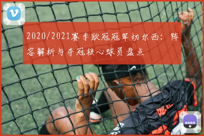 2020/2021赛季欧冠冠军切尔西：阵容解析与夺冠核心球员盘点