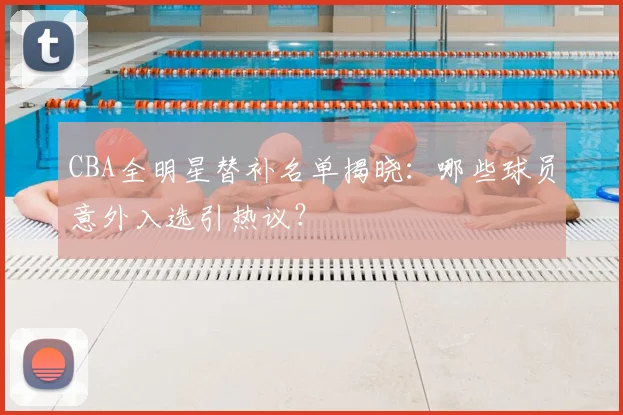 CBA全明星替补名单揭晓：哪些球员意外入选引热议？