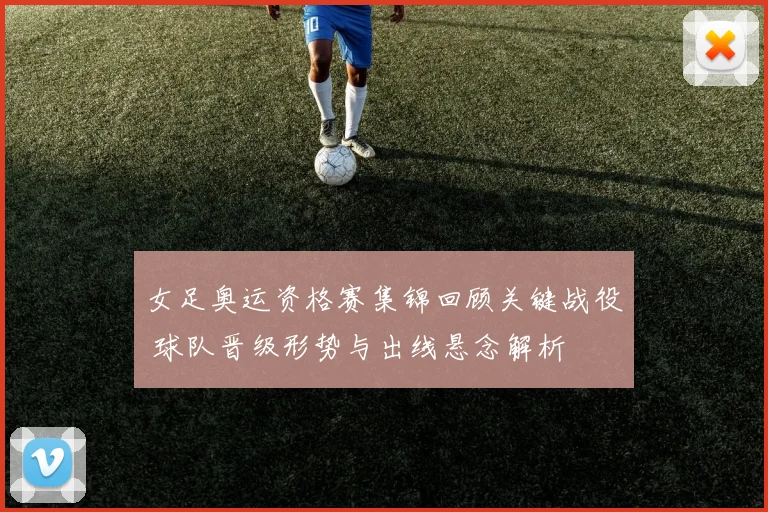 女足奥运资格赛集锦回顾关键战役 球队晋级形势与出线悬念解析