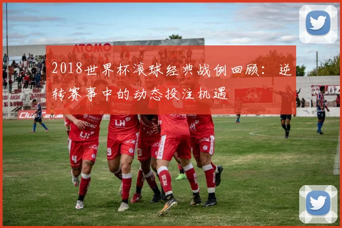 2018世界杯滚球经典战例回顾：逆转赛事中的动态投注机遇