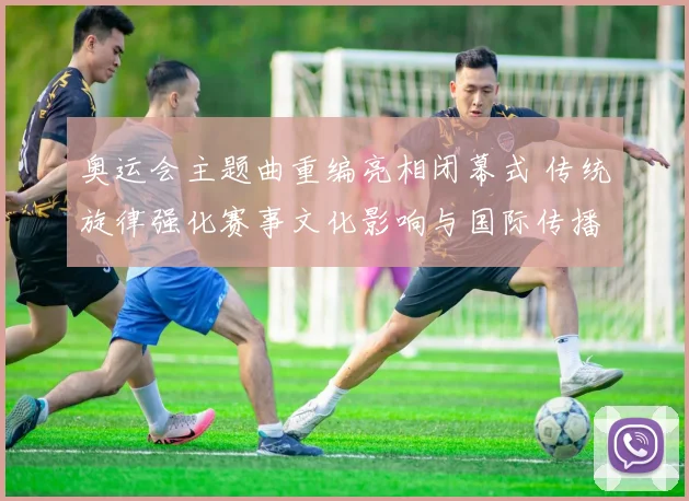 奥运会主题曲重编亮相闭幕式 传统旋律强化赛事文化影响与国际传播