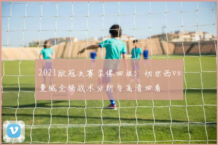 2021欧冠决赛录像回放：切尔西vs曼城全场战术分析与高清回看