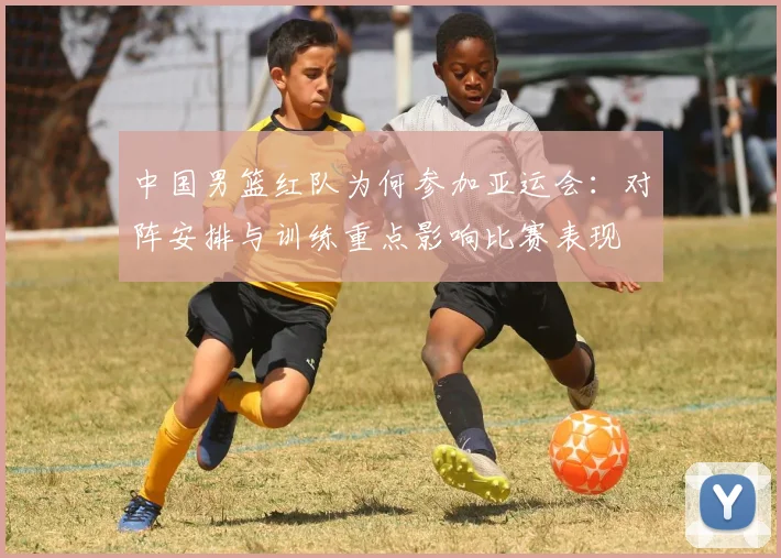 中国男篮红队为何参加亚运会：对阵安排与训练重点影响比赛表现