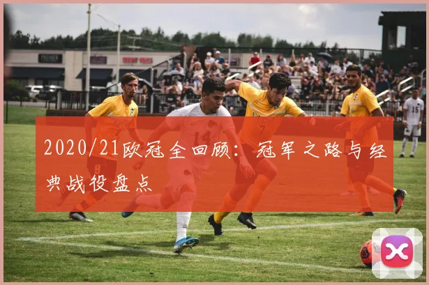 2020/21欧冠全回顾：冠军之路与经典战役盘点