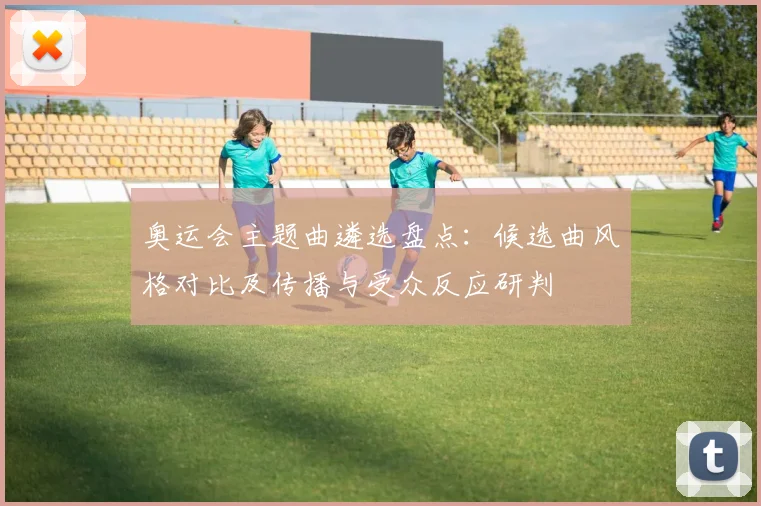 奥运会主题曲遴选盘点：候选曲风格对比及传播与受众反应研判